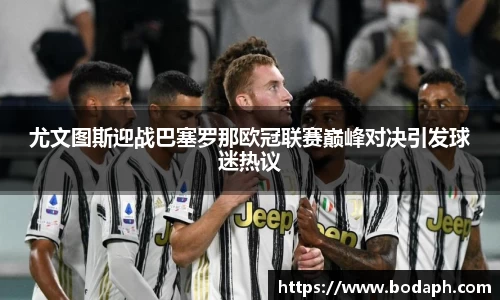 尤文图斯迎战巴塞罗那欧冠联赛巅峰对决引发球迷热议